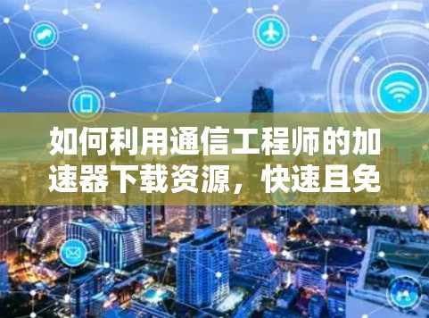 如何利用通信工程师的加速器下载资源,快速且免费的解决方案 如何利用通信工程师的加速器下载资源,快速且免费的解决方案
