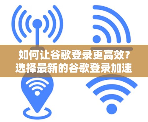 如何让谷歌登录更高效？选择最新的谷歌登录加速器免费版
