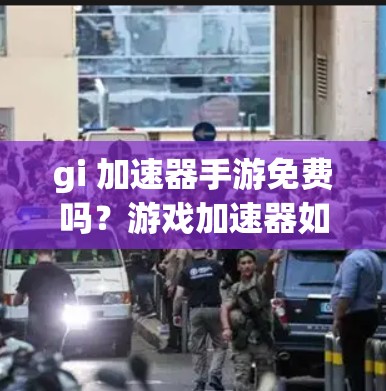 gi 加速器手游免费吗？游戏加速器如何帮助你轻松上手，体验更上一层楼