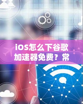 iOS怎么下谷歌加速器免费？常见的下载方法解析