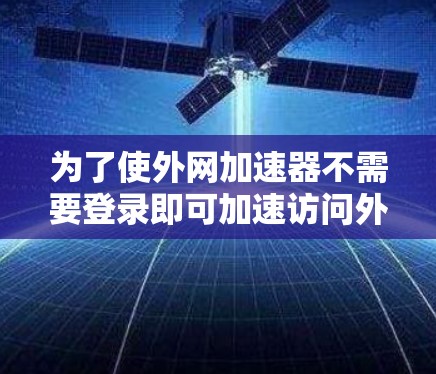 为了使外网加速器不需要登录即可加速访问外部网站或下载文件,可以尝试以下方法 为了使外网加速器不需要登录即可加速访问外部网站或下载文件,可以尝试以下方法
