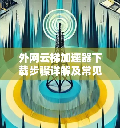 外网云梯<strong>加速器下载</strong>步骤详解及常见问题解析