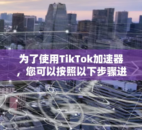 为了使用TikTok加速器,您可以按照以下步骤进行操作 为了使用TikTok加速器,您可以按照以下步骤进行操作