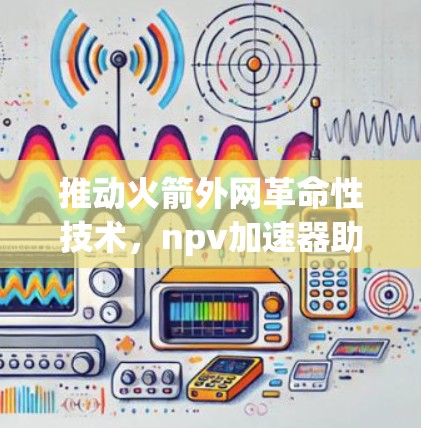 推动火箭外网革命性技术,npv加速器助力航天事业的新篇章 推动火箭外网革命性技术,npv加速器助力航天事业的新篇章