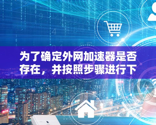 为了确定外网加速器是否存在，并按照步骤进行下载和使用，您可以按照以下步骤操作