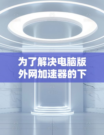 为了解决电脑版外网加速器的下载问题，以下是一些推荐的步骤和信息