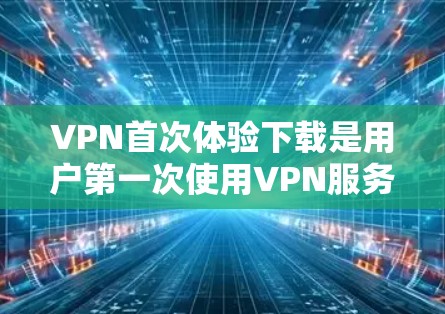 VPN首次体验下载是用户第一次使用VPN服务时进行的步骤，以下是详细的过程