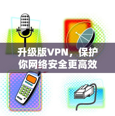 升级版VPN,保护你网络安全更高效 升级版VPN,保护你网络安全更高效