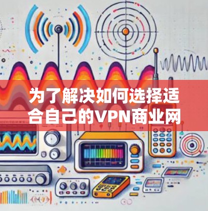 为了解决如何选择适合自己的VPN商业网络工具，以下是一步步的指南