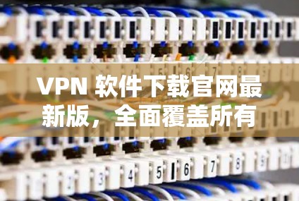 VPN 软件下载官网最新版，全面覆盖所有热门VPN软件下载最新版