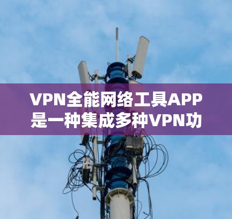 VPN全能网络工具APP是一种集成多种VPN功能的综合工具，旨在为用户提供高效、安全的网络访问体验。以下是一个结构化的总结，帮助用户更好地选择适合自己的VPN全能网络工具APP