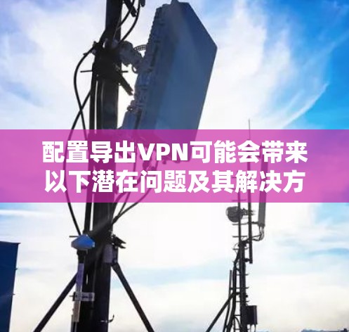 配置导出VPN可能会带来以下潜在问题及其解决方法