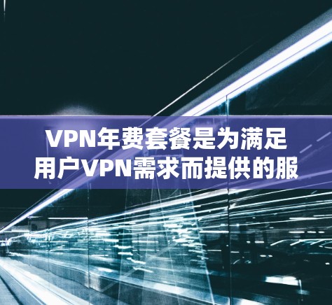 VPN年费套餐是为满足用户VPN需求而提供的服务，不同套餐类型和特点各有侧重，以下是根据用户需求和常见问题总结的建议