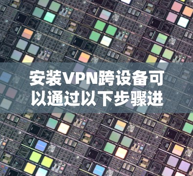 安装VPN跨设备可以通过以下步骤进行 安装VPN跨设备可以通过以下步骤进行