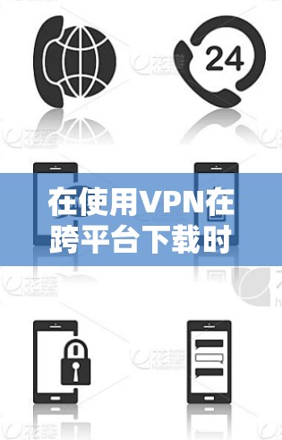 在使用VPN在跨平台下载时，以下是一些关键步骤和注意事项