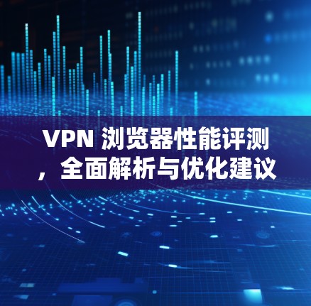 VPN 浏览器性能评测,全面解析与优化建议 VPN 浏览器性能评测,全面解析与优化建议