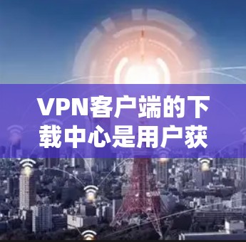 VPN客户端的下载中心是用户获取VPN软件的重要渠道之一。以下是一些常见的VPN下载平台及其下载方式，供您参考