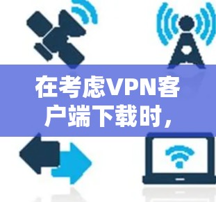 在考虑VPN客户端下载时,以下是一步步的整理和推荐 在考虑VPN客户端下载时,以下是一步步的整理和推荐