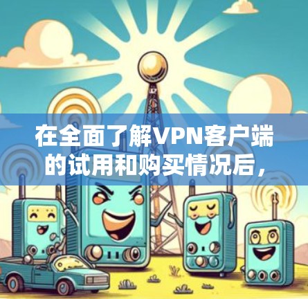 在全面了解VPN客户端的试用和购买情况后，以下是详细的总结与建议