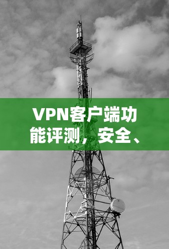 VPN客户端功能评测，安全、隐私与用户体验的综合体验