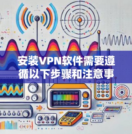 安装VPN软件需要遵循以下步骤和注意事项
