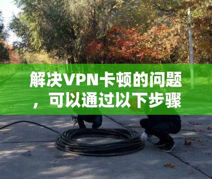 解决VPN卡顿的问题，可以通过以下步骤进行优化和调整