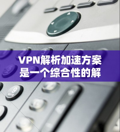 VPN解析加速方案是一个综合性的解决方案，旨在帮助用户更快、更稳定地下载VPN内容。以下是详细的方法和步骤，供您参考