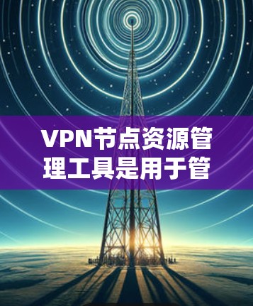 VPN节点资源管理工具是用于管理 VPN 节点计算机资源的工具，确保VPN网络的高效和安全运行。以下是对该工具的详细总结