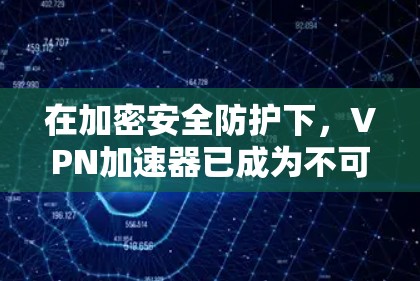 在加密安全防护下，<strong>VPN加速器</strong>已成为不可替代的工具