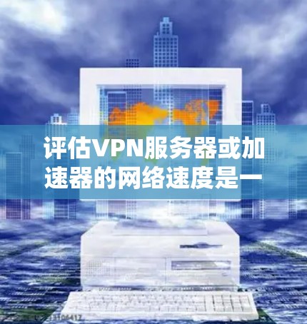 评估VPN服务器或加速器的网络速度是一个全面的过程，涉及多个关键指标和测试方法。以下是对这一过程的总结和建议