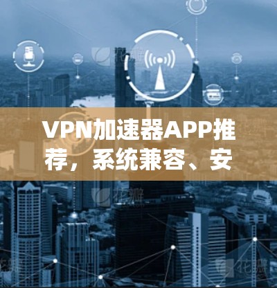 <strong>VPN加速器</strong>APP推荐，系统兼容、安全可靠、便捷高效，助力轻松VPN体验