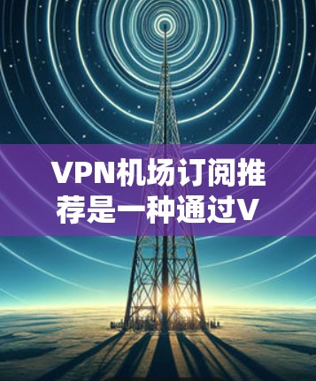 VPN机场订阅推荐是一种通过VPN服务访问机场设施（如机场餐厅、停车场、机场服务）的便捷方式。以下是一些推荐的VPN机场订阅平台，它们提供了多种订阅类型和灵活的使用体验