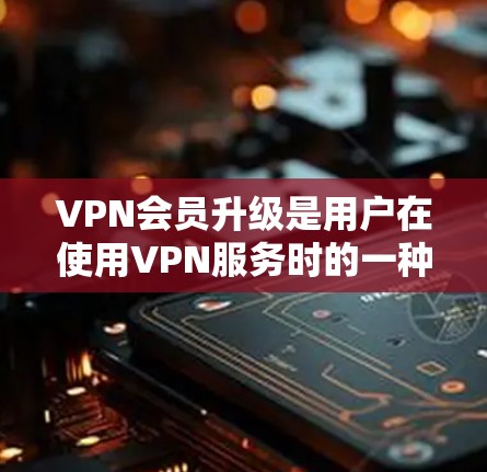 VPN会员升级是用户在使用VPN服务时的一种常见操作，具体步骤可能因平台而异，但通常包括以下步骤