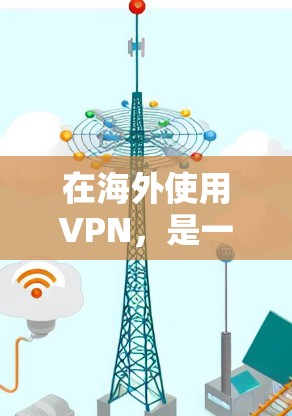 在海外使用VPN，是一个复杂且需要仔细考虑的过程。以下是对VPN在海外使用的一些关键点的总结