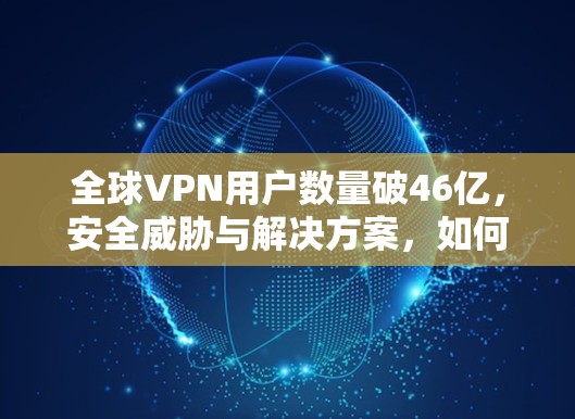 全球VPN用户数量破46亿，安全威胁与解决方案，如何在海外安全探索