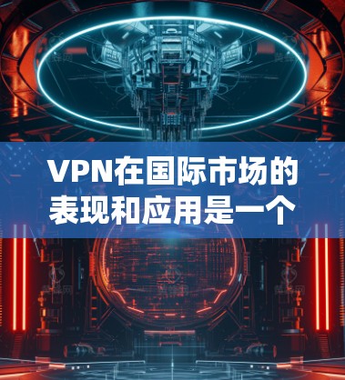 VPN在国际市场的表现和应用是一个复杂且动态的领域，以下是对VPN工具的系统性总结，涵盖其现状、主要工具、使用步骤、安全性和选择因素