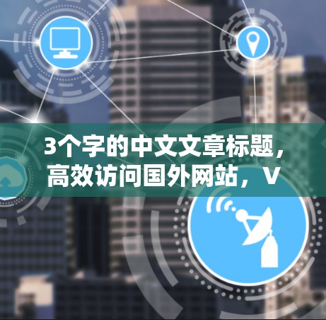 3个字的中文文章标题，高效访问国外网站，VPN与加速技术的综合应用