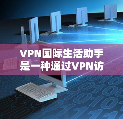 VPN国际生活助手是一种通过VPN访问国际网络的服务，帮助用户跨越国家界限访问国际内容和服务。以下是关于该服务的详细分析