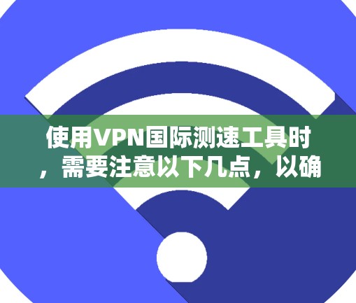 使用VPN国际测速工具时，需要注意以下几点，以确保安全和隐私