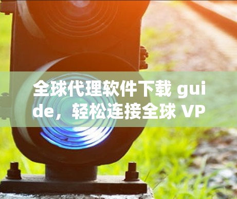 全球代理软件下载 guide，轻松连接全球 VPN 服务