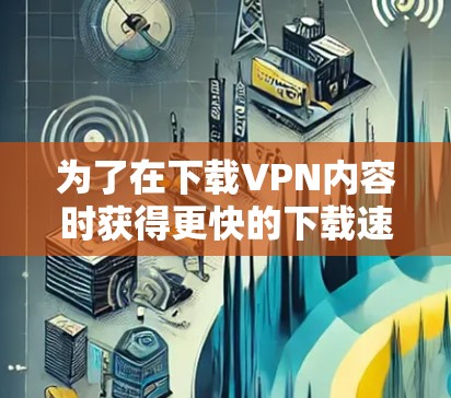 为了在下载VPN内容时获得更快的下载速度，您可以按照以下步骤进行选择和使用