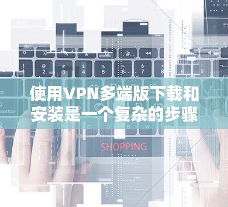 使用VPN多端版下载和安装是一个复杂的步骤,需要谨慎处理,以确保安全和顺利使用。以下是详细的步骤指南 使用VPN多端版下载和安装是一个复杂的步骤,需要谨慎处理,以确保安全和顺利使用。以下是详细的步骤指南