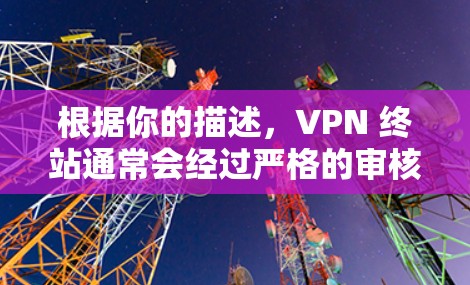 根据你的描述，VPN 终站通常会经过严格的审核，确保内容安全。如果下载失败，可能的原因包括