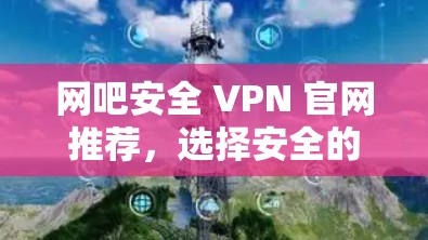 网吧安全 VPN 官网推荐,选择安全的网络连接 网吧安全 VPN 官网推荐,选择安全的网络连接