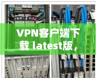 VPN客户端下载 latest版，安全可靠，高效便捷