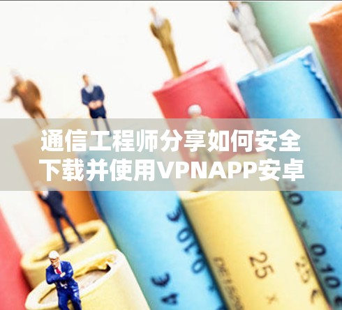 通信工程师分享如何安全下载并使用VPNAPP安卓版