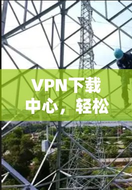 VPN下载中心，轻松享受网络，安心享受生活
