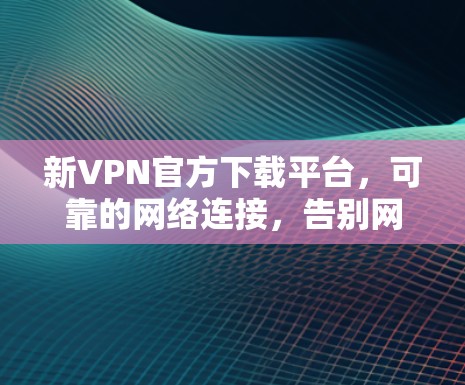 新VPN官方下载平台，可靠的网络连接，告别网络孤独感！