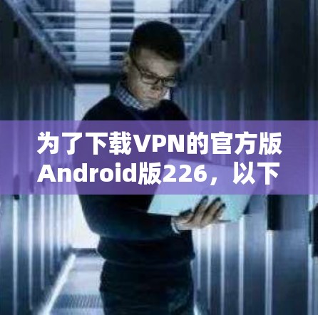为了下载VPN的官方版Android版226，以下是一些关键步骤和注意事项
