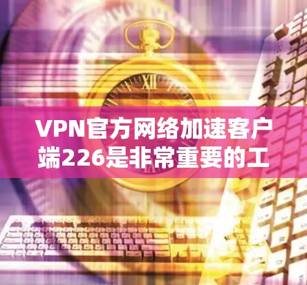 VPN官方网络加速客户端226是非常重要的工具，因为它可以帮助您更好地连接网络，减少延迟，提升用户体验。以下是几个推荐的官方网络加速客户端